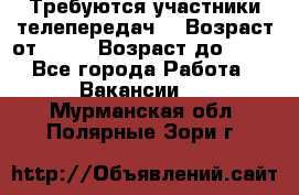 Требуются участники телепередач. › Возраст от ­ 18 › Возраст до ­ 60 - Все города Работа » Вакансии   . Мурманская обл.,Полярные Зори г.